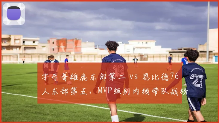 字母哥雄鹿东部第二 vs 恩比德76人东部第五,MVP级别内线带队战绩分化