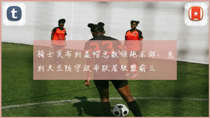 骑士莫布利盖帽总数领跑东部,克利夫兰防守效率跃居联盟前三