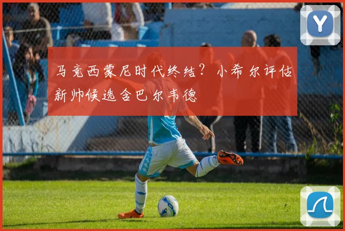 马竞西蒙尼时代终结?小希尔评估新帅候选含巴尔韦德