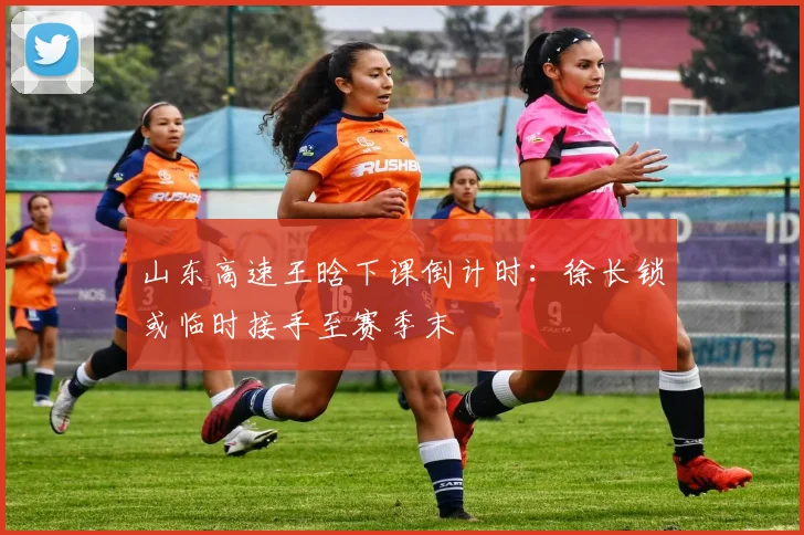 山东高速王晗下课倒计时:徐长锁或临时接手至赛季末