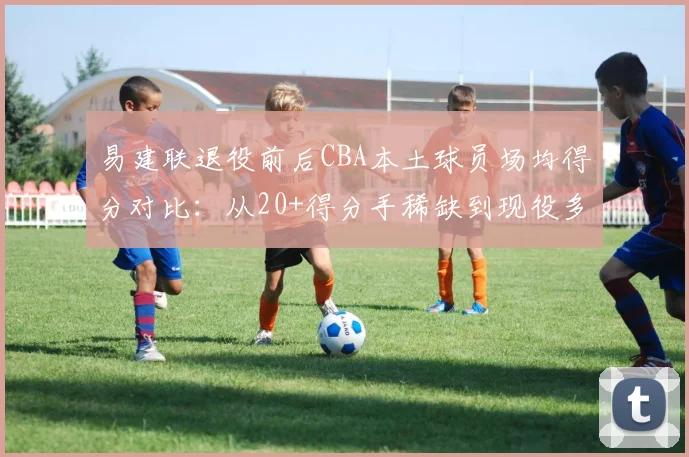 易建联退役前后CBA本土球员场均得分对比:从20+得分手稀缺到现役多达9人,时代变了?