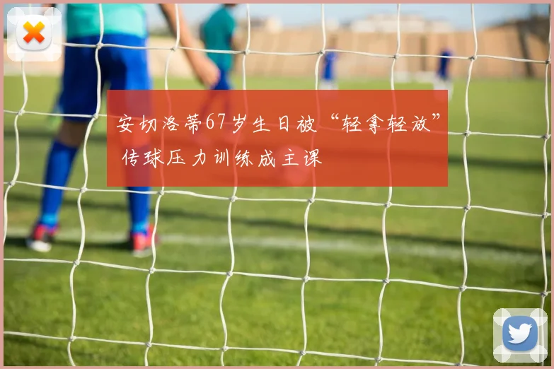 安切洛蒂67岁生日被“轻拿轻放” 传球压力训练成主课