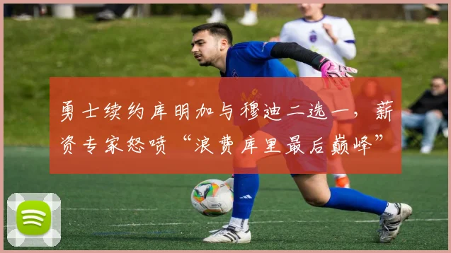 勇士续约库明加与穆迪二选一,薪资专家怒喷“浪费库里最后巅峰”